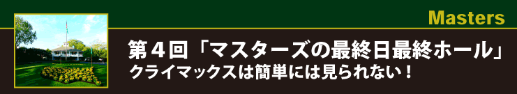Masters 第４回「マスターズの最終日最終ホール」クライマックスは簡単には見られない！