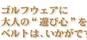 ゴルフウェアに大人の“遊び心”を演出するベルトは、いかがですか。