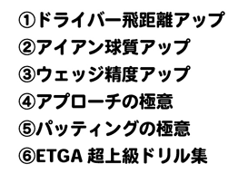 ①ドライバー飛距離アップ②アイアン球質アップ③ウェッジ精度アップ④アプローチの極意⑤パッティングの極意⑥ETGA超上級ドリル集