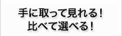 手に取って見れる！比べて選べる！