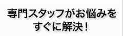 専門スタッフがお悩みをすぐに解決！