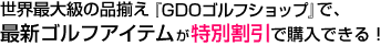 世界最大級の品揃え『GDOゴルフショップ』で、最新ゴルフアイテムが特別割引で購入できる！