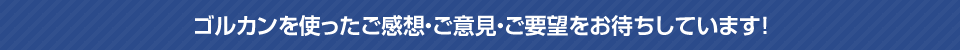 ゴルカンを使ったご感想・ご意見・ご要望をお待ちしています！