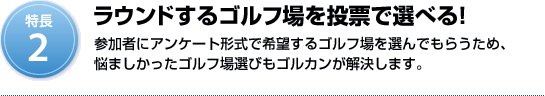 特長2：ラウンドするゴルフ場を投票で選べる！