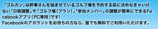 「ゴルカン」は幹事さんを悩ましているゴルフ場を予約する前に決めなきゃいけない「日程調整」や「ゴルフ場（プラン）」「参加メンバー」の調整が簡単にできるFacebookアプリ（PC専用）です！ Facebookのアカウントをお持ちの方なら、誰でも無料でご利用いただけます。