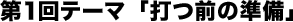 第1回テーマ「打つ前の準備」