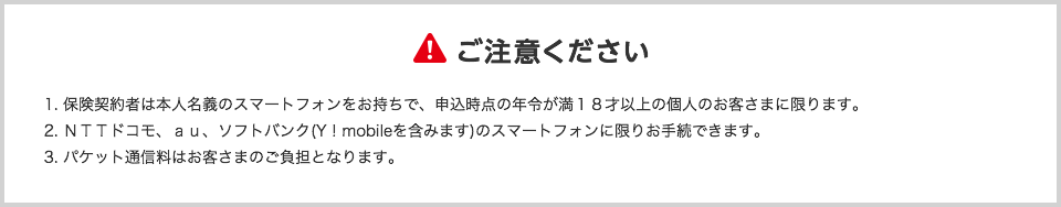 ご注意ください1.保険契約者は本人名義のスマートフォンをお持ちで、申込時点の年令が満18才以上の個人のお客さまに限ります。 2. NTTドコモ、au、ソフトバンク(Y!mobileを含みます)のスマートフォンに限りお手続できます。 3. パケット通信料はお客さまのご負担となります。