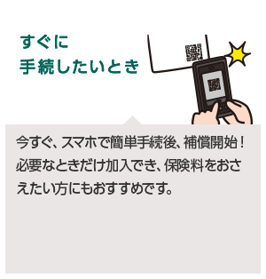 すぐに手続したいとき今すぐ、スマホで簡単手続後、補償開始!必要なときだけ加入でき、保険料をおさえたい方にもおすすめです。