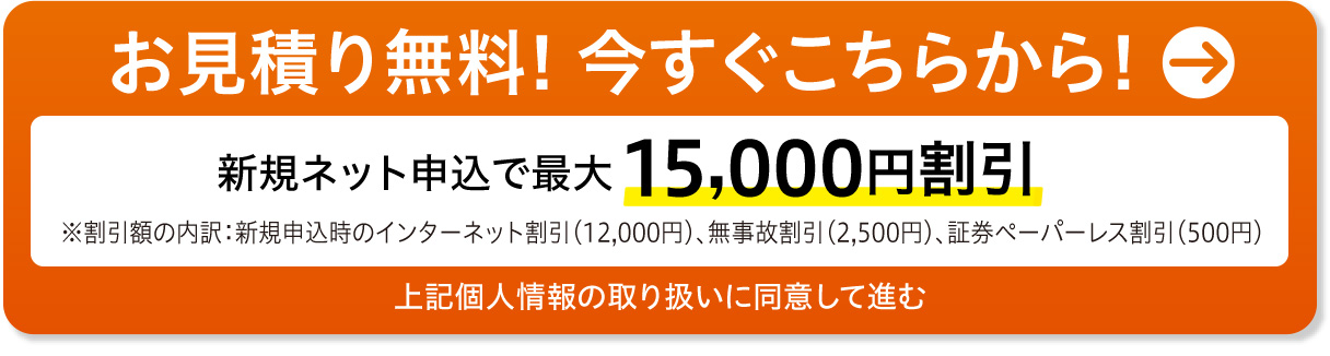 お見積り無料! 今すぐこちらから!　前契約が無事故で新規ネット申込なら15,000円割引　上記個人情報の取り扱いに同意して進む