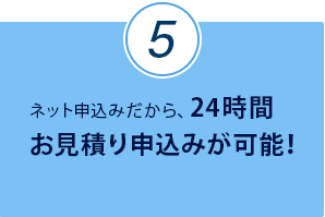 ネット申込みだから、24時間お見積り申込みが可能！