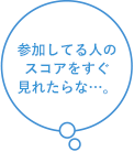 参加してる人のスコアをすぐ見れたらな…。