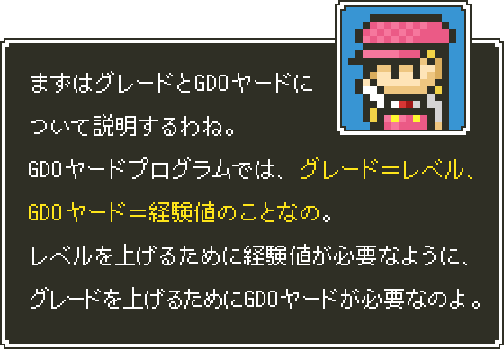 まずはグレードとGDOヤードについて説明するわね。GDOヤードプログラムでは、グレード＝レベル、GDOヤード＝経験値のことなの。レベルを上げるために経験値が必要なように、グレードを上げるためにGDOヤードが必要なのよ。