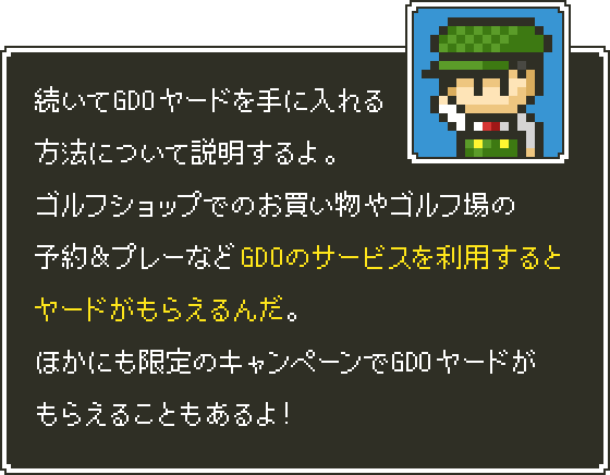 続いてGDOヤードを手に入れる方法について説明するよ。ゴルフショップでのお買い物やゴルフ場の予約＆プレーなどGDOのサービスを利用するとヤードがもらえるんだ。ほかにも限定のキャンペーンでGDOヤードがもらえることもあるよ！