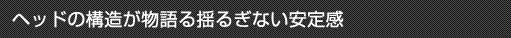ヘッドの構造が物語る揺るぎない安定感