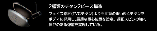 2種類のチタン2ピース構造：フェイス素材(TVCチタン)よりも比重の重い6-4チタンをボディに採用し、最適な重心位置を設定。適正スピンの強く伸びのある弾道を実現している。