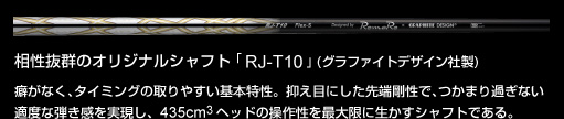 相性抜群のオリジナルシャフト「RJ-T10」(グラファイトデザイン社製)：癖がなく、タイミングの取りやすい基本特性。抑え目にした先端剛性で、つかまり過ぎない適度な弾き感を実現し、435cm3 ヘッドの操作性を最大限に生かすシャフトである。