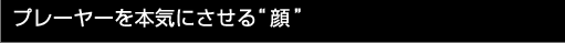 プレーヤーを本気にさせる“顔”