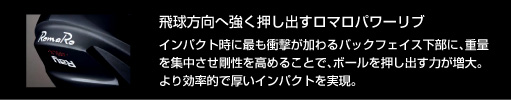 飛球方向へ強く押し出すロマロパワーリブ：インパクト時に最も衝撃が加わるバックフェイス下部に、重量を集中させ剛性を高めることで、ボールを押し出す力が増大。より効率的で厚いインパクトを実現。