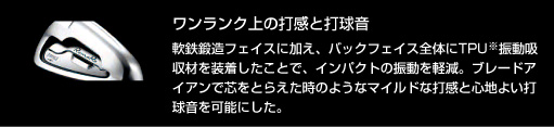 ワンランク上の打感と打球音：軟鉄鍛造フェイスに加え、バックフェイス全体にTPU※振動吸収材を装着したことで、インパクトの振動を軽減。ブレードアイアンで芯をとらえた時のようなマイルドな打感と心地よい打球音を可能にした。