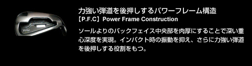 力強い弾道を後押しするパワーフレーム構造【P.F.C】Power Frame Construction：ソールよりのバックフェイス中央部を肉厚にすることで深い重心深度を実現。インパクト時の振動を抑え、さらに力強い弾道を後押しする役割をもつ。