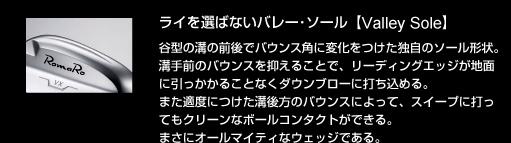 ライを選ばないバレー・ソール【Valley Sole】：谷型の溝の前後でバウンス角に変化をつけた独自のソール形状。溝手前のバウンスを抑えることで、リーディングエッジが地面に引っかかることなくダウンブローに打ち込める。また適度につけた溝後方のバウンスによって、スイープに打ってもクリーンなボールコンタクトができる。まさにオールマイティなウェッジである。