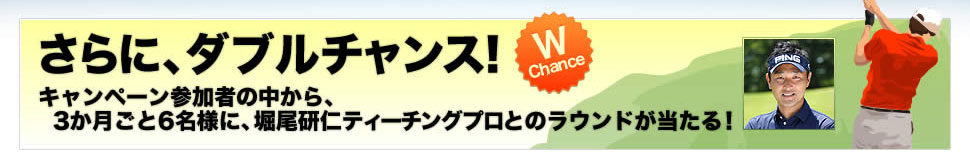さらに、ダブルチャンス!
キャンペーン参加者の中から、3か月ごと6名様に、堀尾研仁ティーチングプロとのラウンドが当たる!
