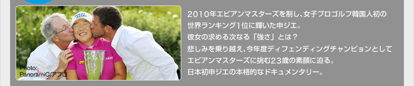 2010年エビアンマスターズを制し、女子プロゴルフ韓国人初の世界ランキング1位に輝いた申ジエ。彼女の求める次なる「強さ」とは?悲しみを乗り越え、今年度ディフェンディングチャンピョンとしてエビアンマスターズに挑む23歳の素顔に迫る。日本初申ジエの本格的なドキュメンタリー。 Photo:PanoramiC/アフロ