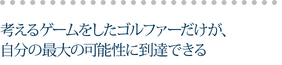 考えるゲームをしたゴルファーだけが、自分の最大の可能性に到達できる