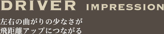 DRIVER IMPRESSION　左右の曲がりの少なさが飛距離アップにつながる