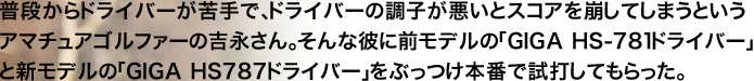普段からドライバーが苦手で、ドライバーの調子が悪いとスコアを崩してしまうというアマチュアゴルファーの吉永さん。そんな彼に前モデルの「GIGA HS-781ドライバー」と新モデルの「GIGA HS787ドライバー」をぶっつけ本番で試打してもらった。