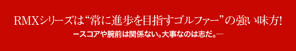 RMXシリーズは 常に進歩を目指すゴルファー の強い味方！ －スコアや腕前は関係ない。大事なのは志だ。― 