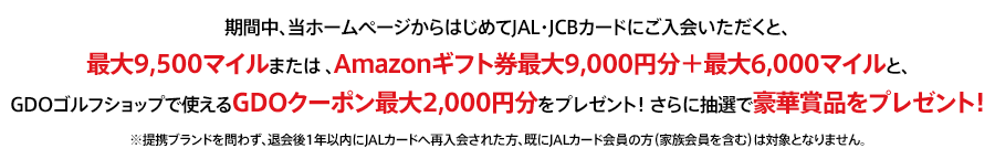 期間中、当ホームページからはじめてJAL・JCBカードにご入会いただくと、最大9,500マイルまたは 、Amazonギフト券最大9,000円分＋最大6,000マイルと、GDOゴルフショップで使えるGDOクーポン5,000円分をプレゼント！ さらに抽選で豪華賞品をプレゼント！