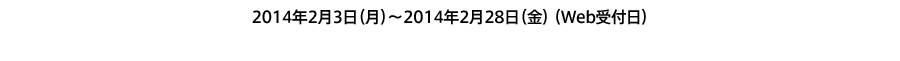 2014年2月3日（月）～2014年2月28日（金）（Web受付日）