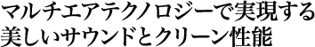 マルチエアテクノロジーで実現する美しいサウンドとクリーン性能