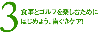 3. 食事とゴルフを楽しむためにはじめよう、歯ぐきケア！