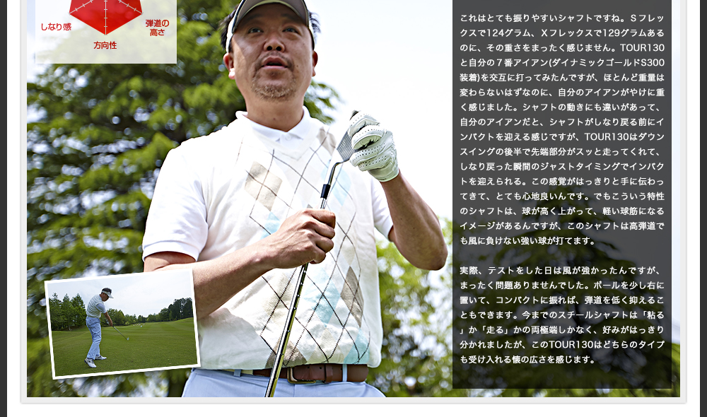 今までのスチールシャフトは「粘る」か「走る」かの両極端しかなく、好みがはっきり分かれましたが、このTOUR130はどちらのタイプも受け入れる懐の広さを感じます。