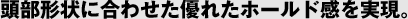 頭部形状に合わせた優れたホールド感を実現。