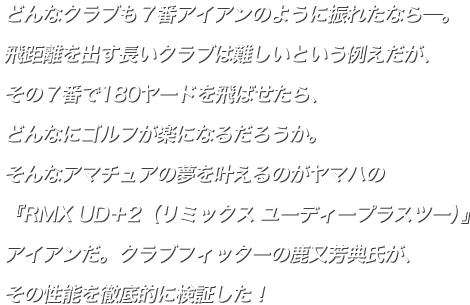 どんなクラブも７番アイアンのように振れたなら―。飛距離を出す長いクラブは難しいという例えだが、その７番で180ヤードを飛ばせたら、どんなにゴルフが楽になるだろうか。そんなアマチュアの夢を叶えるのがヤマハの『RMX UD＋2（リミックス ユーディープラスツー）』アイアンだ。クラブフィッターの鹿又芳典氏が、その性能を徹底的に検証した！