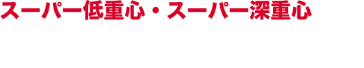 スーパー低重心・スーパー深重心
