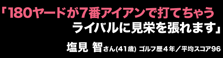 「180ヤードが7番アイアンで打てちゃうライバルに見栄を張れます」塩見 智さん(41歳) ゴルフ歴４年／平均スコア96