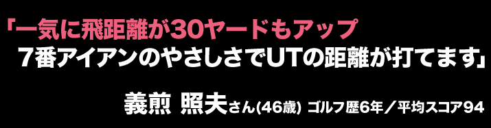 「一気に飛距離が30ヤードもアップ7番アイアンのやさしさでUTの距離が打てます」義煎 照夫さん(46歳) ゴルフ歴6年／平均スコア94