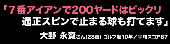 「７番アイアンで200ヤードはビックリ適正スピンで止まる球も打てます」大野 永資さん(28歳) ゴルフ歴10年／平均スコア87