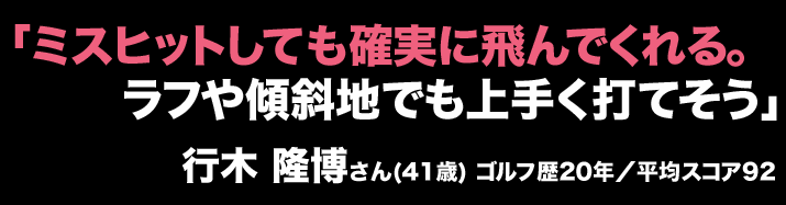 「ミスヒットしても確実に飛んでくれる。ラフや傾斜地でも上手く打てそう」行木 隆博さん(41歳) ゴルフ歴20年／平均スコア92