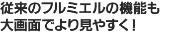 従来のフルミエルの機能も 大画面でより見やすく！