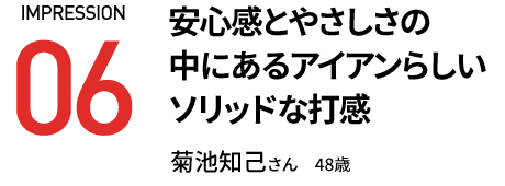 安心感とやさしさの 中にあるアイアンらしい ソリッドな打感 菊池知己さん　48歳