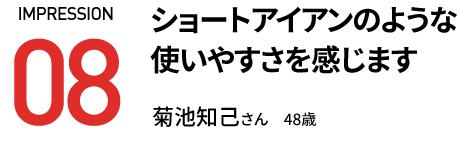 ショートアイアンのような 使いやすさを感じます 菊池知己さん　48歳