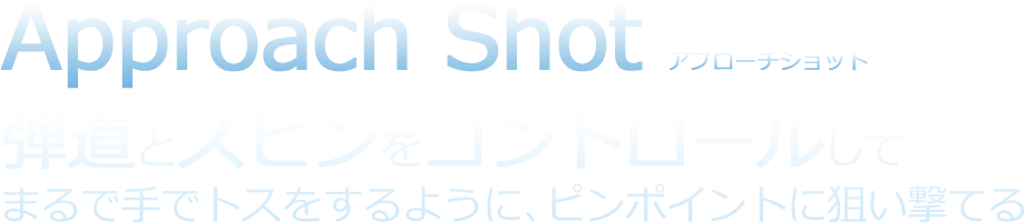 Approach Shot アプローチショット 弾道とスピンをコントロールしてまるで手でトスをするように、ピンポイントに狙い撃てる