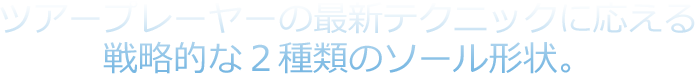 ツアープレーヤーの最新テクニックに応える戦略的な２種類のソール形状。