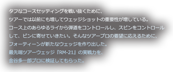 タフなコースセッティングを戦い抜くために、ツアーでは以前にも増してウェッジショットの重要性が増している。コース上のあらゆるライから弾道をコントロールし、スピンをコントロールして、ピンに寄せていきたい。そんなツアープロの要望に応えるために、フォーティーンが新たなウェッジを作り出した。最先端ツアーウェッジ『RM-21』の実戦力を、金谷多一郎プロに検証してもらった。