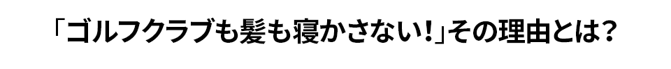 「ゴルフクラブも髪も寝かさない！」その理由とは？